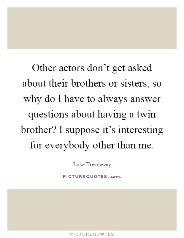Other actors don't get asked about their brothers or sisters, so why do I have to always answer questions about having a twin brother? I suppose it's interesting for everybody other than me Picture Quote #1