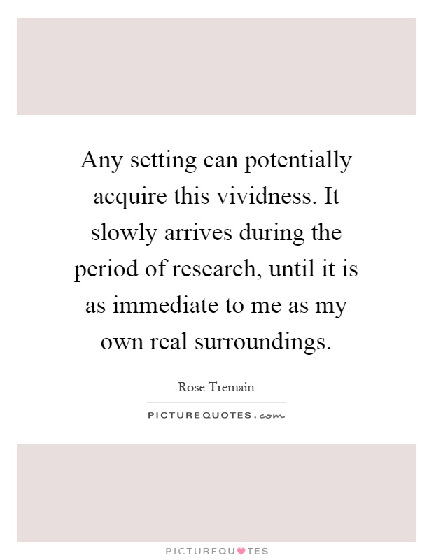 Any setting can potentially acquire this vividness. It slowly arrives during the period of research, until it is as immediate to me as my own real surroundings Picture Quote #1