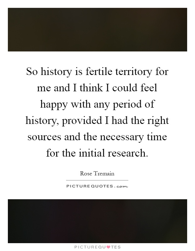 So history is fertile territory for me and I think I could feel happy with any period of history, provided I had the right sources and the necessary time for the initial research Picture Quote #1