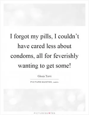 I forgot my pills, I couldn’t have cared less about condoms, all for feverishly wanting to get some! Picture Quote #1