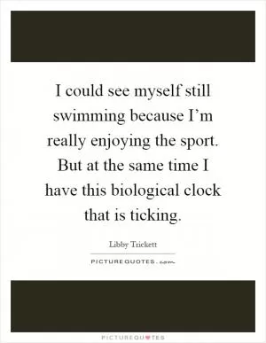 I could see myself still swimming because I’m really enjoying the sport. But at the same time I have this biological clock that is ticking Picture Quote #1