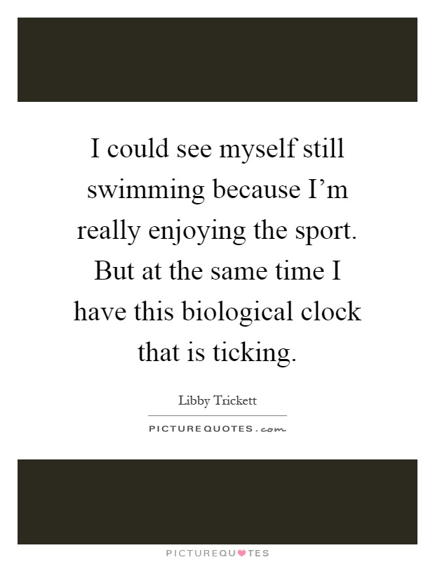 I could see myself still swimming because I'm really enjoying the sport. But at the same time I have this biological clock that is ticking Picture Quote #1