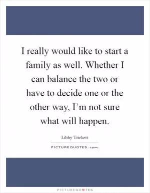 I really would like to start a family as well. Whether I can balance the two or have to decide one or the other way, I’m not sure what will happen Picture Quote #1