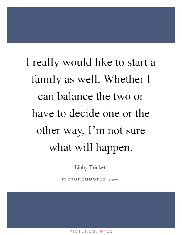 I really would like to start a family as well. Whether I can balance the two or have to decide one or the other way, I'm not sure what will happen Picture Quote #1
