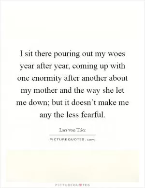 I sit there pouring out my woes year after year, coming up with one enormity after another about my mother and the way she let me down; but it doesn’t make me any the less fearful Picture Quote #1