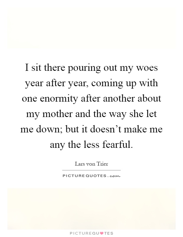 I sit there pouring out my woes year after year, coming up with one enormity after another about my mother and the way she let me down; but it doesn't make me any the less fearful Picture Quote #1