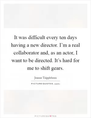 It was difficult every ten days having a new director. I’m a real collaborator and, as an actor, I want to be directed. It’s hard for me to shift gears Picture Quote #1