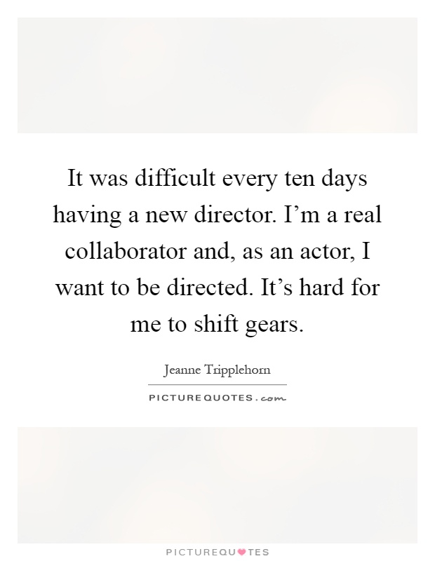 It was difficult every ten days having a new director. I'm a real collaborator and, as an actor, I want to be directed. It's hard for me to shift gears Picture Quote #1