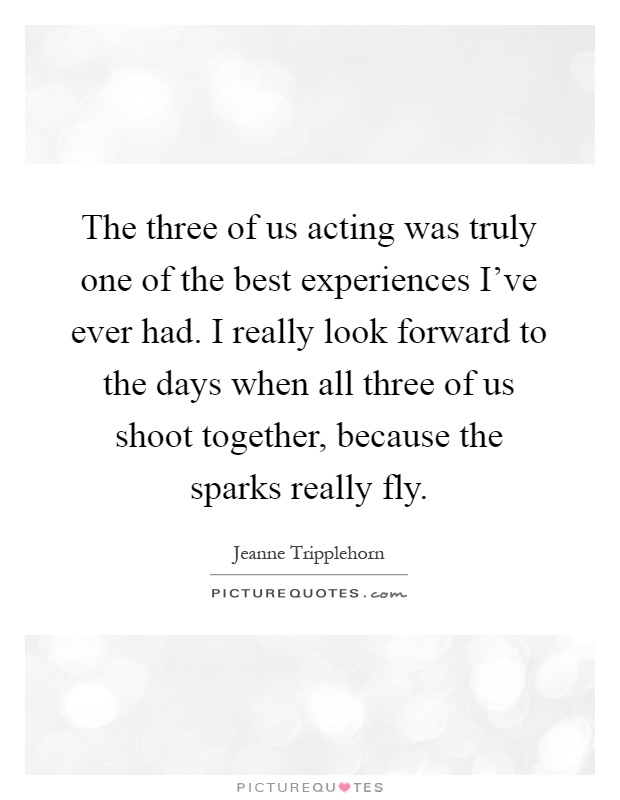 The three of us acting was truly one of the best experiences I've ever had. I really look forward to the days when all three of us shoot together, because the sparks really fly Picture Quote #1
