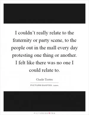 I couldn’t really relate to the fraternity or party scene, to the people out in the mall every day protesting one thing or another. I felt like there was no one I could relate to Picture Quote #1