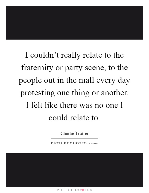 I couldn't really relate to the fraternity or party scene, to the people out in the mall every day protesting one thing or another. I felt like there was no one I could relate to Picture Quote #1