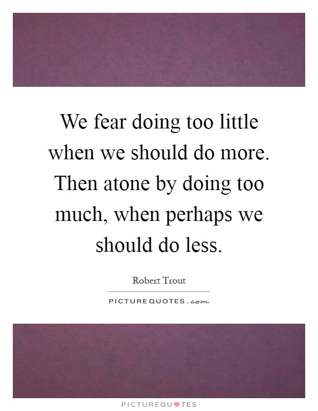 We fear doing too little when we should do more. Then atone by doing too much, when perhaps we should do less Picture Quote #1
