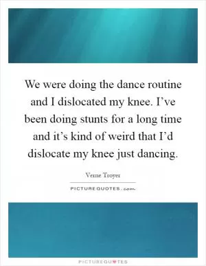 We were doing the dance routine and I dislocated my knee. I’ve been doing stunts for a long time and it’s kind of weird that I’d dislocate my knee just dancing Picture Quote #1