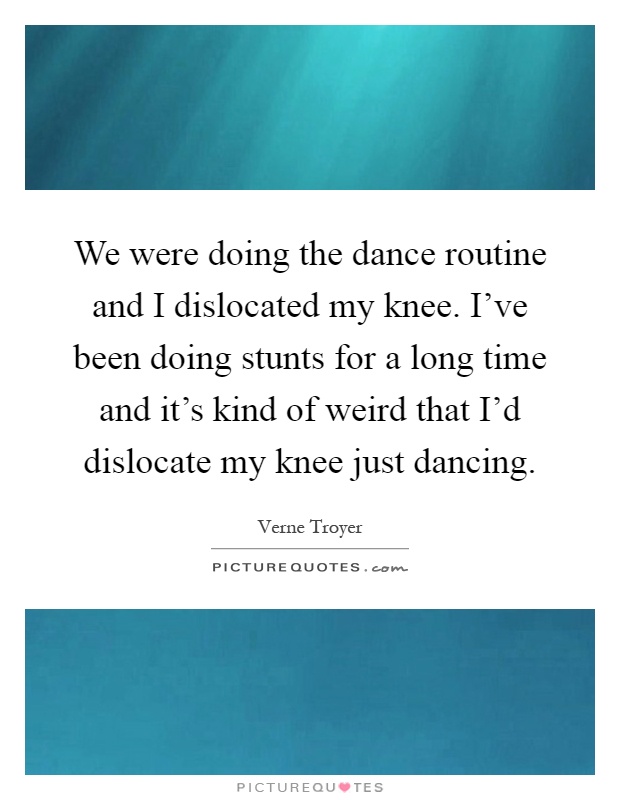 We were doing the dance routine and I dislocated my knee. I've been doing stunts for a long time and it's kind of weird that I'd dislocate my knee just dancing Picture Quote #1