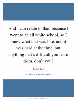 And I can relate to that, because I went to an all white school, so I knew what that was like. and it was hard at the time, but anything that’s difficult you learn from, don’t you? Picture Quote #1