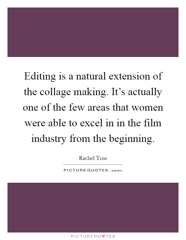 Editing is a natural extension of the collage making. It's actually one of the few areas that women were able to excel in in the film industry from the beginning Picture Quote #1