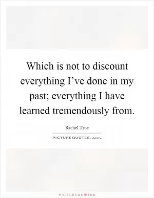 Which is not to discount everything I’ve done in my past; everything I have learned tremendously from Picture Quote #1