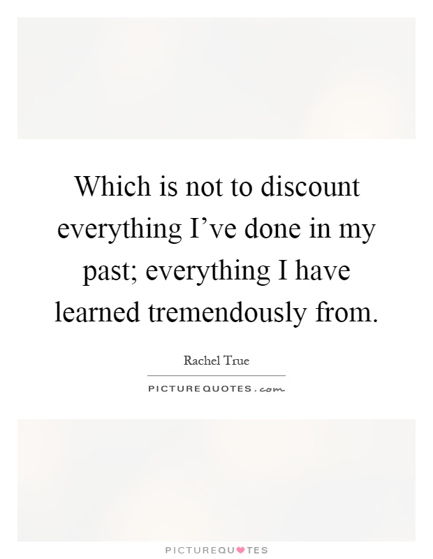 Which is not to discount everything I've done in my past; everything I have learned tremendously from Picture Quote #1