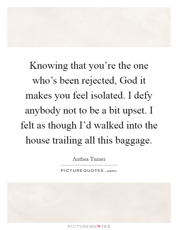 Knowing that you're the one who's been rejected, God it makes you feel isolated. I defy anybody not to be a bit upset. I felt as though I'd walked into the house trailing all this baggage Picture Quote #1