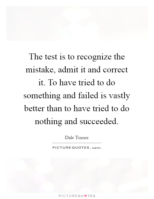 The test is to recognize the mistake, admit it and correct it. To have tried to do something and failed is vastly better than to have tried to do nothing and succeeded Picture Quote #1