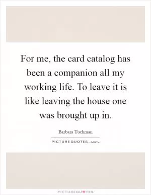 For me, the card catalog has been a companion all my working life. To leave it is like leaving the house one was brought up in Picture Quote #1