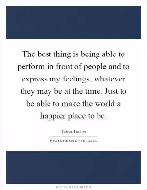 The best thing is being able to perform in front of people and to express my feelings, whatever they may be at the time. Just to be able to make the world a happier place to be Picture Quote #1