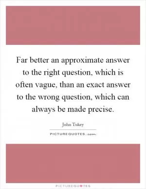 Far better an approximate answer to the right question, which is often vague, than an exact answer to the wrong question, which can always be made precise Picture Quote #1