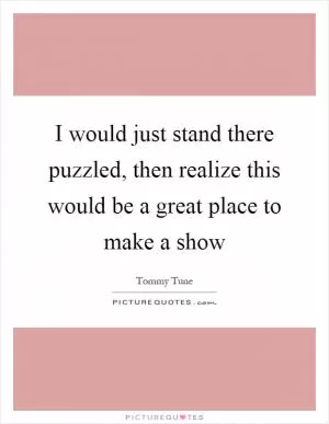 I would just stand there puzzled, then realize this would be a great place to make a show Picture Quote #1