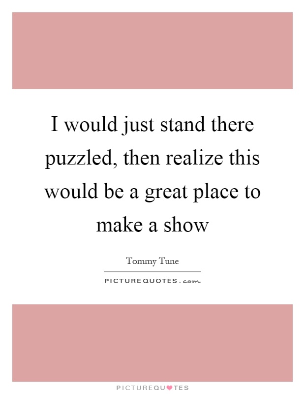 I would just stand there puzzled, then realize this would be a great place to make a show Picture Quote #1