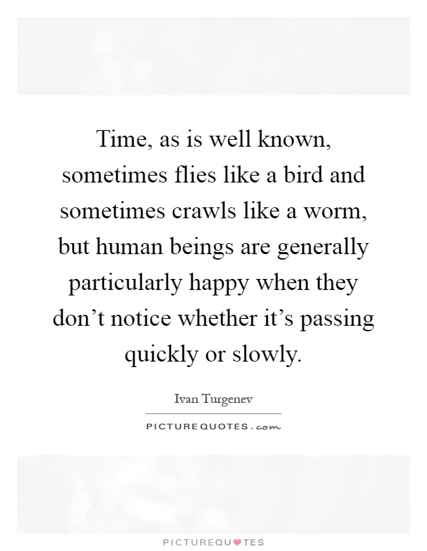 Time, as is well known, sometimes flies like a bird and sometimes crawls like a worm, but human beings are generally particularly happy when they don't notice whether it's passing quickly or slowly Picture Quote #1