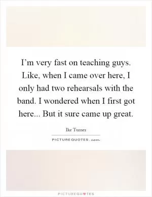 I’m very fast on teaching guys. Like, when I came over here, I only had two rehearsals with the band. I wondered when I first got here... But it sure came up great Picture Quote #1