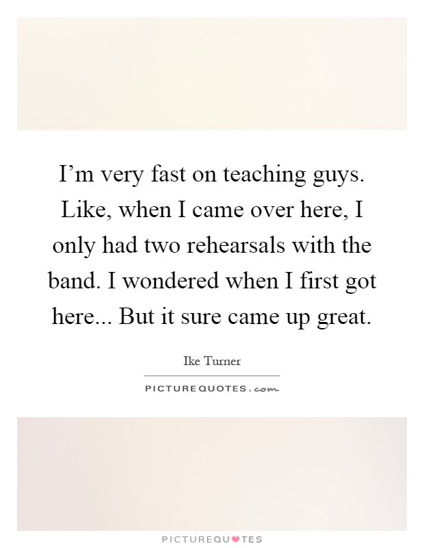 I'm very fast on teaching guys. Like, when I came over here, I only had two rehearsals with the band. I wondered when I first got here... But it sure came up great Picture Quote #1