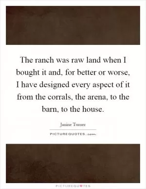 The ranch was raw land when I bought it and, for better or worse, I have designed every aspect of it from the corrals, the arena, to the barn, to the house Picture Quote #1