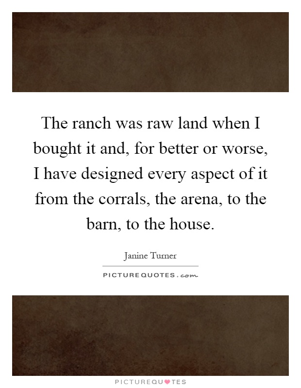 The ranch was raw land when I bought it and, for better or worse, I have designed every aspect of it from the corrals, the arena, to the barn, to the house Picture Quote #1