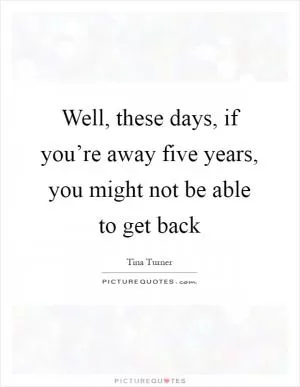 Well, these days, if you’re away five years, you might not be able to get back Picture Quote #1