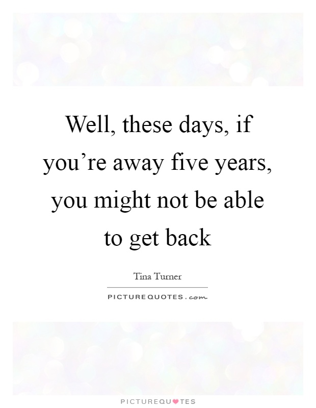 Well, these days, if you're away five years, you might not be able to get back Picture Quote #1