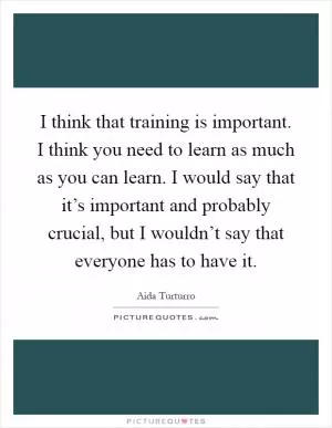I think that training is important. I think you need to learn as much as you can learn. I would say that it’s important and probably crucial, but I wouldn’t say that everyone has to have it Picture Quote #1