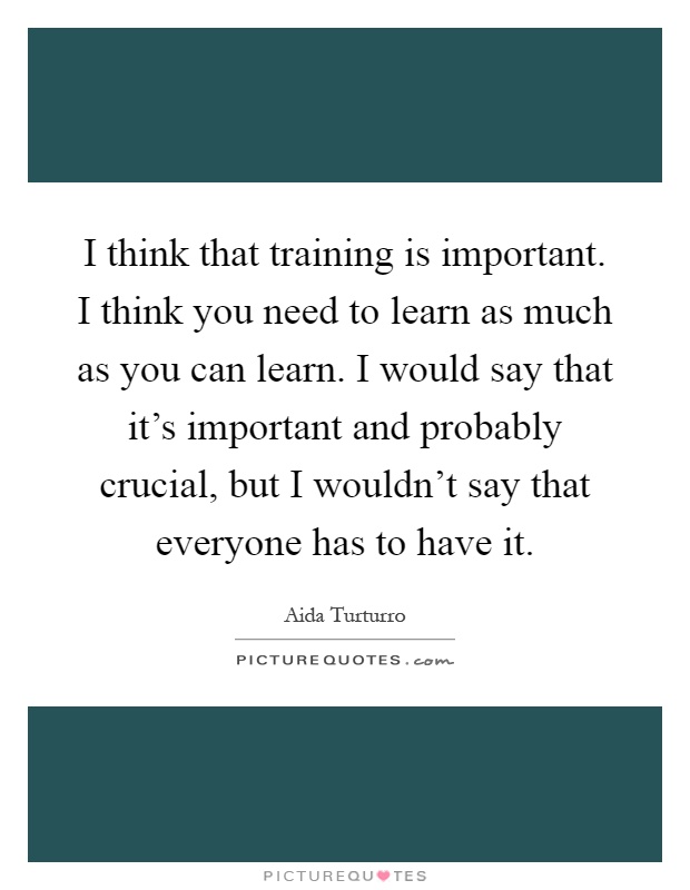 I think that training is important. I think you need to learn as much as you can learn. I would say that it's important and probably crucial, but I wouldn't say that everyone has to have it Picture Quote #1
