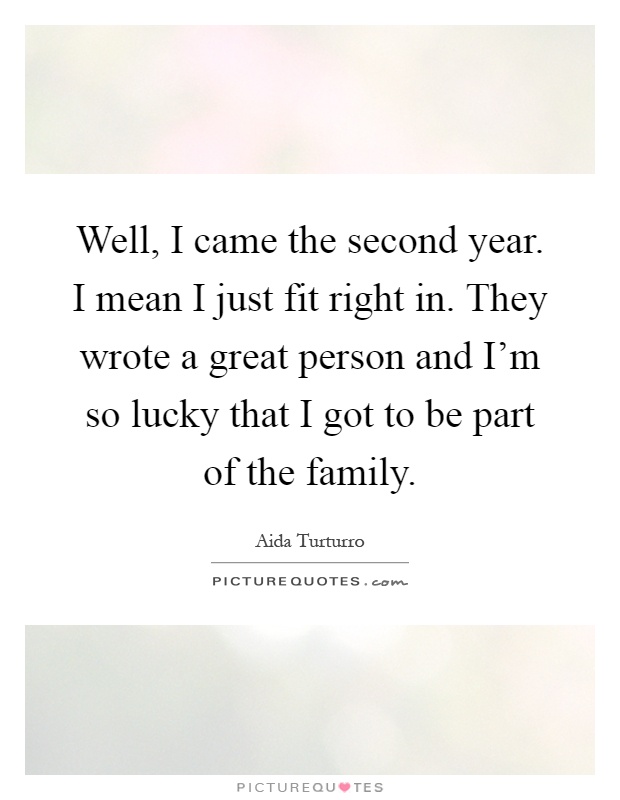 Well, I came the second year. I mean I just fit right in. They wrote a great person and I'm so lucky that I got to be part of the family Picture Quote #1