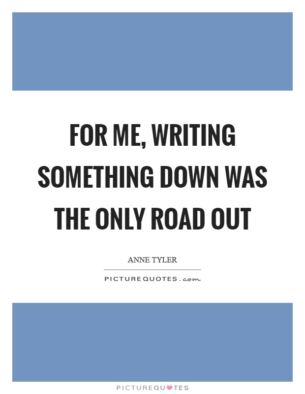 For me, writing something down was the only road out Picture Quote #1