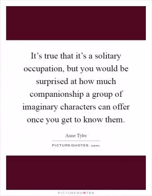 It’s true that it’s a solitary occupation, but you would be surprised at how much companionship a group of imaginary characters can offer once you get to know them Picture Quote #1