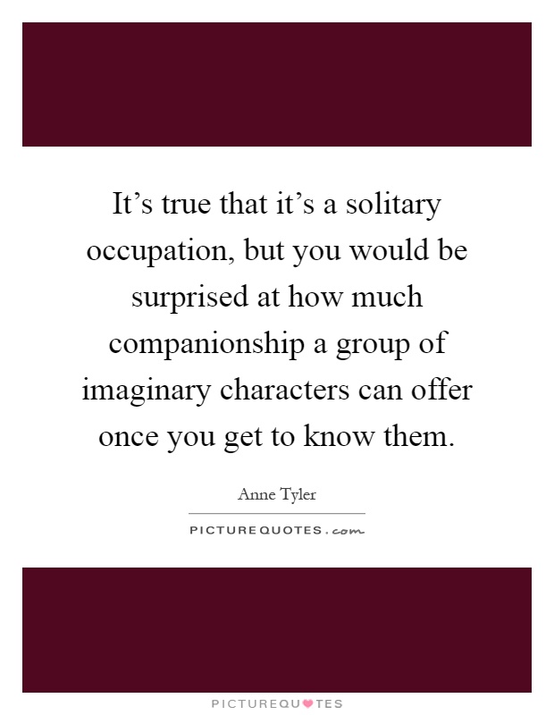 It's true that it's a solitary occupation, but you would be surprised at how much companionship a group of imaginary characters can offer once you get to know them Picture Quote #1
