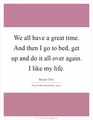 We all have a great time. And then I go to bed, get up and do it all over again. I like my life Picture Quote #1
