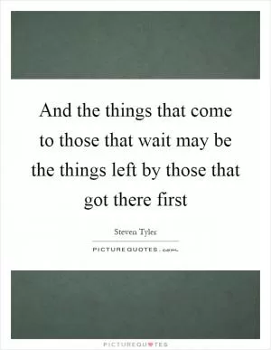 And the things that come to those that wait may be the things left by those that got there first Picture Quote #1