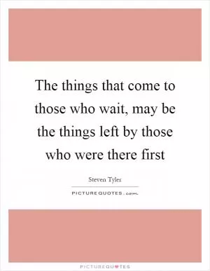 The things that come to those who wait, may be the things left by those who were there first Picture Quote #1