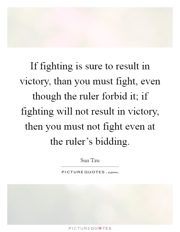 If fighting is sure to result in victory, than you must fight, even though the ruler forbid it; if fighting will not result in victory, then you must not fight even at the ruler's bidding Picture Quote #1