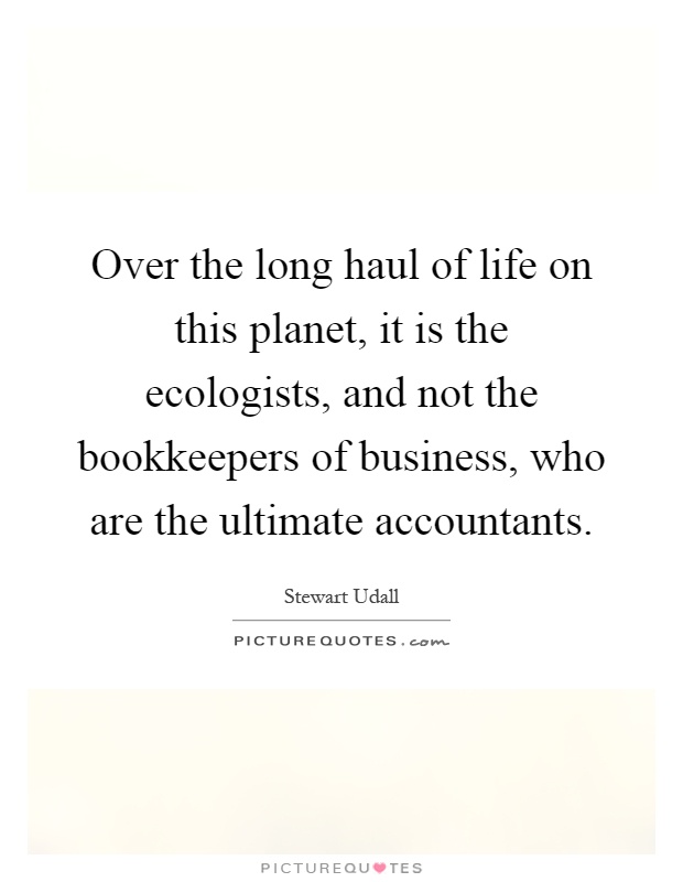 Over the long haul of life on this planet, it is the ecologists, and not the bookkeepers of business, who are the ultimate accountants Picture Quote #1