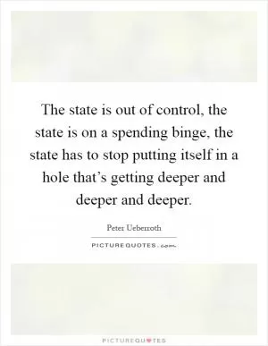 The state is out of control, the state is on a spending binge, the state has to stop putting itself in a hole that’s getting deeper and deeper and deeper Picture Quote #1