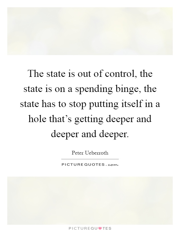 The state is out of control, the state is on a spending binge, the state has to stop putting itself in a hole that's getting deeper and deeper and deeper Picture Quote #1