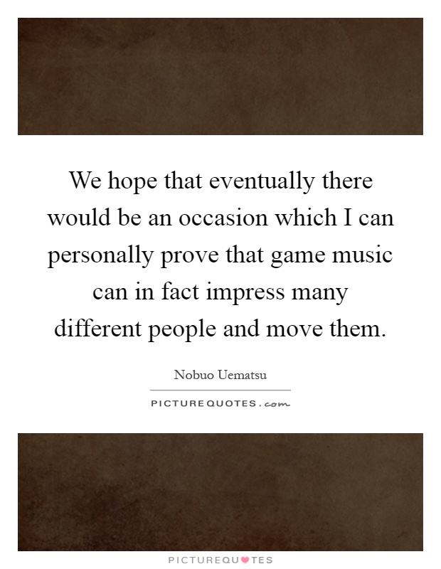 We hope that eventually there would be an occasion which I can personally prove that game music can in fact impress many different people and move them Picture Quote #1